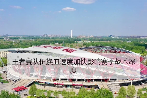 王者赛队伍换血速度加快影响赛季战术深度